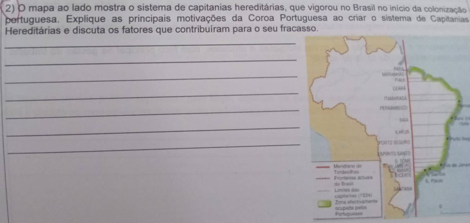 mapa ao lado mostra o sistema de capitanias hereditárias, que vigorou no Brasil no início da colonização 
portuguesa. Explique as principais motivações da Coroa Portuguesa ao criar o sistema de Capitanias 
Hereditárias e discuta os fatores que contribuíram para o seu fracasso. 
_ 
_ 
_ 
_ 
_ 
_ 
Basa
150
_ 
Porto Seg 
* Pía de Jene 
Partugueses