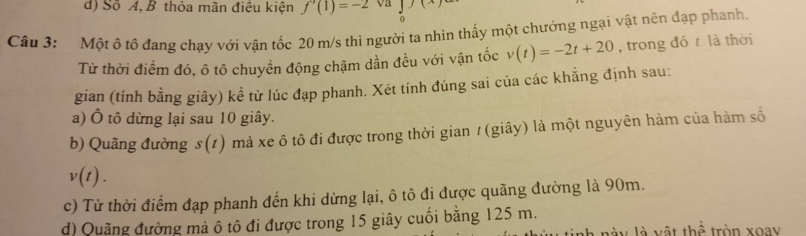 d) Số A, B thỏa mãn điều kiện f'(1)=-2 va
0
Câu 3: Một ô tô đang chạy với vận tốc 20 m/s thì người ta nhìn thấy một chướng ngại vật nên đạp phanh.
Từ thời điểm đó, ô tô chuyển động chậm dần đều với vận tốc v(t)=-2t+20 , trong đó t là thời
gian (tính bằng giây) kể từ lúc đạp phanh. Xét tính đúng sai của các khẳng định sau:
a) Ô tô dừng lại sau 10 giây.
b) Quãng đường s(t) mà xe ô tô đi được trong thời gian t (giây) là một nguyên hàm của hàm số
v(t).
c) Từ thời điểm đạp phanh đến khi dừng lại, ô tô đi được quãng đường là 90m.
d) Quãng đường mà ô tô đi được trong 15 giây cuối bằng 125 m.
V là vật thể tròn xoay