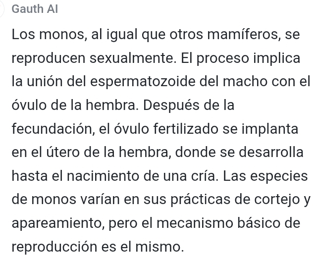 Gauth Al 
Los monos, al igual que otros mamíferos, se 
reproducen sexualmente. El proceso implica 
la unión del espermatozoide del macho con el 
óvulo de la hembra. Después de la 
fecundación, el óvulo fertilizado se implanta 
en el útero de la hembra, donde se desarrolla 
hasta el nacimiento de una cría. Las especies 
de monos varían en sus prácticas de cortejo y 
apareamiento, pero el mecanismo básico de 
reproducción es el mismo.