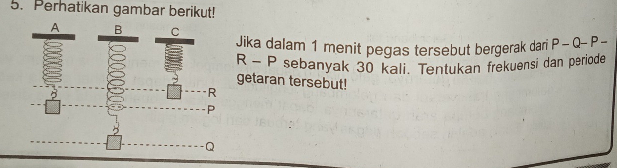 Perhatikan gambar berikut! 
Jika dalam 1 menit pegas tersebut bergerak dari P-Q-P
R-P sebanyak 30 kali. Tentukan frekuensi dan periode 
getaran tersebut!