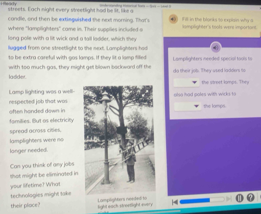 i-Ready Understanding Historical Texes — Qui — Level D 
streets. Each night every streetlight had be lit, like a 
candle, and then be extinguished the next morning. That's Fill in the blanks to explain why a 
where “lamplighters” came in. Their supplies included a lamplighter's tools were important. 
long pole with a lit wick and a tall ladder, which they 
lugged from one streetlight to the next. Lamplighters had 
to be extra careful with gas lamps. If they lit a lamp filled Lamplighters needed special tools to 
with too much gas, they might get blown backward off the do their job. They used ladders to 
ladder. 
the street lamps. They 
Lamp lighting was a well- 
respected job that wasalso had poles with wicks to 
often handed down inthe lamps. 
families. But as electricity 
spread across cities, 
lamplighters were no 
longer needed. 
Can you think of any jobs 
that might be eliminated in 
your lifetime? What 
technologies might take 
their place? Lamplighters needed to 
light each streetlight every