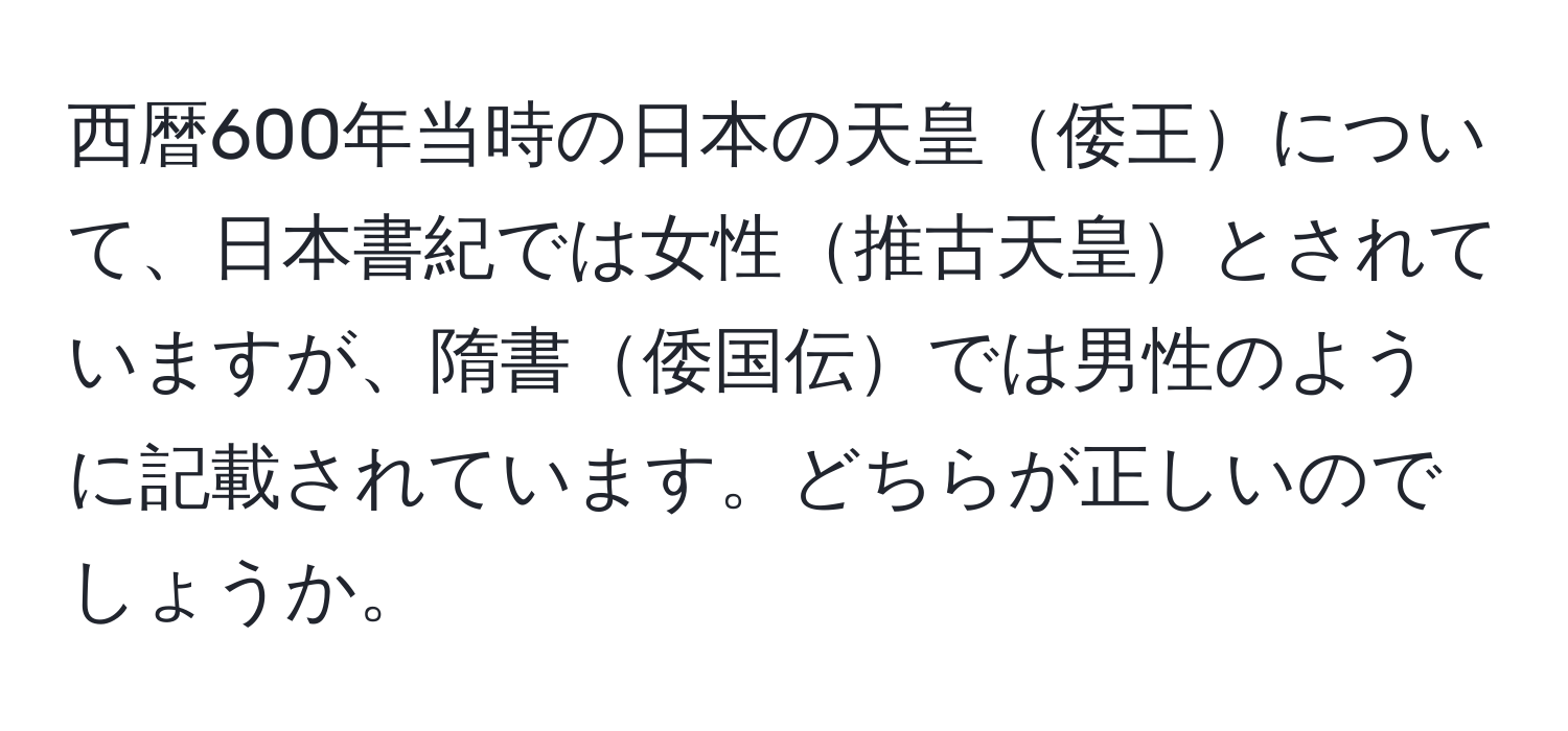 西暦600年当時の日本の天皇倭王について、日本書紀では女性推古天皇とされていますが、隋書倭国伝では男性のように記載されています。どちらが正しいのでしょうか。