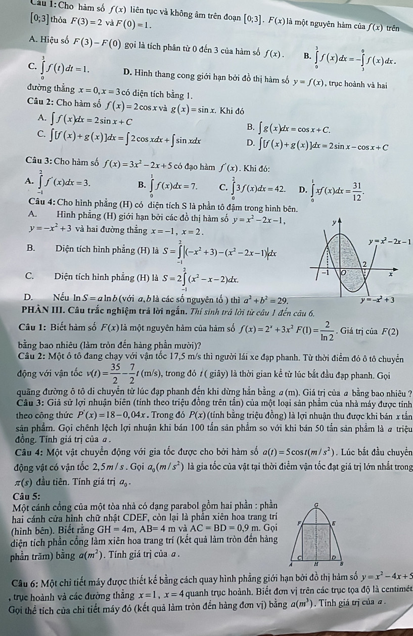 Cầu 1:Cho hàm số f(x) liên tục và không âm trên đoạn [0;3].F(x) là một nguyên hàm của f(x)
[0;3] thỏa F(3)=2 và F(0)=1. trên
A. Hiệu số F(3)-F(0) gọi là tích phân từ 0 đến 3 của hàm số f(x). B. ∈tlimits _0^(3f(x)dx=-∈tlimits _3^0f(x)dx.
C. ∈tlimits _0^3f(t)dt=1. D. Hình thang cong giới hạn bởi đồ thị hàm số y=f(x) , trục hoành và hai
đường thẳng x=0,x=3 có diện tích bằng 1.
Câu 2: Cho hàm số f(x)=2cos x và g(x)=sin x. Khi đó
A. ∈t f(x)dx=2sin x+C
B. ∈t g(x)dx=cos x+C.
C. ∈t [f(x)+g(x)]dx=∈t 2cos xdx+∈t sin xdx D. ∈t [f(x)+g(x)]dx=2sin x-cos x+C
Câu 3: Cho hàm số f(x)=3x^2)-2x+5 có đạo hàm f'(x). Khi đó:
A. ∈tlimits _0^(2f'(x)dx=3. B. ∈tlimits _0^1f(x)dx=7. C. ∈tlimits _0^23f(x)dx=42. D. ∈tlimits _0^1xf(x)dx=frac 31)12.
Câu 4: Cho hình phẳng (H) có diện tích S là phần tô đậm trong hình bên.
A. Hình phẳng (H) giới hạn bởi các đồ thị hàm số y=x^2-2x-1, y
y=-x^2+3 và hai đường thẳng x=-1,x=2.
y=x^2-2x-1
B. Diện tích hình phẳng (H) là S=∈tlimits^2|(-x^2+3)-(x^2-2x-1)|dx a 2
C. Diện tích hình phẳng (H) là S=2∈tlimits _1^(2(x^2)-x-2)dx.
-i
x
D. Nếu ln S=aln b (với a, b là các số nguyên tố ) thì a^2+b^2=29. y=-x^2+3
PHÀN III. Câu trắc nghiệm trả lời ngắn. Thí sinh trả lời từ câu 1 đến câu 6.
Câu 1: Biết hàm số F(x) là một nguyên hàm của hàm số f(x)=2^x+3x^2F(1)= 2/ln 2 . Giá trị của F(2)
bằng bao nhiêu (làm tròn đến hàng phần mười)?
Câu 2: Một ô tô đang chạy với vận tốc 17,5 m/s thì người lái xe đạp phanh. Từ thời điểm đó ô tô chuyển
động với vận tốc v(t)= 35/2 - 7/2 t(m/s) , trong đó t ( giây) là thời gian kể từ lúc bắt đầu đạp phanh. Gọi
đuãng đường ô tô di chuyển từ lúc đạp phanh đến khi dừng hẳn bằng a (m). Giá trị của a bằng bao nhiêu ?
Câu 3: Giả sử lợi nhuận biên (tính theo triệu đồng trên tấn) của một loại sản phẩm của nhà máy được tính
theo công thức P'(x)=18-0,04x. Trong đó P(x) (tính bằng triệu đồng) là lợi nhuận thu được khi bán x tấn
sản phẩm. Gọi chênh lệch lợi nhuận khi bán 100 tấn sản phẩm so với khi bán 50 tấn sản phẩm là # triệu
đồng. Tính giá trị của α .
Câu 4: Một vật chuyển động với gia tốc được cho bởi hàm số a(t)=5cos t(m/s^2). Lúc bắt đầu chuyển
động vật có vận tốc 2,5m / s . Gọi a_0(m/s^2) là gia tốc của vật tại thời điểm vận tốc đạt giá trị lớn nhất trong
π (s) đầu tiên. Tính giá trị a
Câu 5:
Một cánh cổng của một tòa nhà có dạng parabol gồm hai phần : phần
hai cánh cửa hình chữ nhật CDEF, còn lại là phần xiên hoa trang trí
(hình bên). Biết rằng GH=4m,AB=4m và AC=BD=0,9m Gọi 
diện tích phần cổng làm xiên hoa trang trí (kết quả làm tròn đến hàng
phần trăm) bằng a(m^2). Tính giá trị của a .
Câu 6: Một chi tiết máy được thiết kế bằng cách quay hình phẳng giới hạn bởi đồ thị hàm số y=x^2-4x+5
, trục hoành và các đường thắng x=1,x=4 quanh trục hoành. Biết đơn vị trên các trục tọa độ là centimét
Gọi thể tích của chi tiết máy đó (kết quả làm tròn đến hàng đơn vị) bằng a(m^3) Tính giá trị của a .