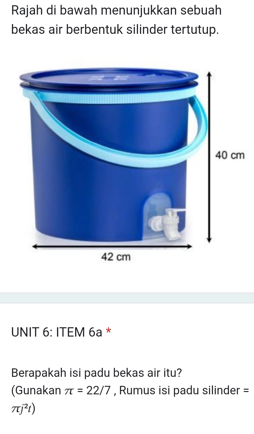 Rajah di bawah menunjukkan sebuah 
bekas air berbentuk silinder tertutup. 
UNIT 6: ITEM 6a * 
Berapakah isi padu bekas air itu? 
(Gunakan π =22/7 , Rumus isi padu silinder =
π j^2t)