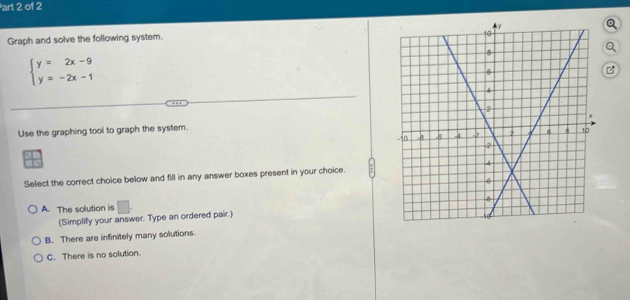 art 2 of 2
Graph and solve the following system. 
Q
beginarrayl y=2x-9 y=-2x-1endarray.
Use the graphing tool to graph the system.
Select the correct choice below and fill in any answer boxes present in your choice.
A. The solution is □ . 
(Simplify your answer. Type an ordered pair.)
B. There are infinitely many solutions.
C. There is no solution.