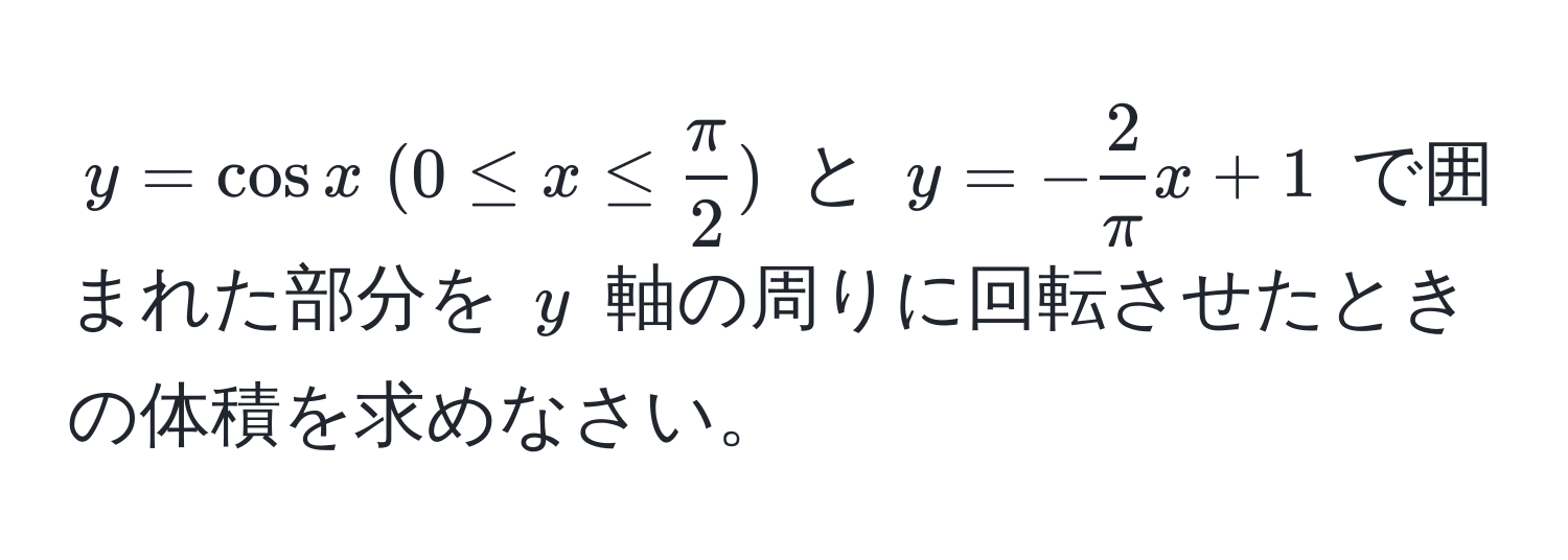 $y = cos x ; (0 ≤ x ≤  π/2 )$ と $y = - 2/π x + 1$ で囲まれた部分を $y$ 軸の周りに回転させたときの体積を求めなさい。