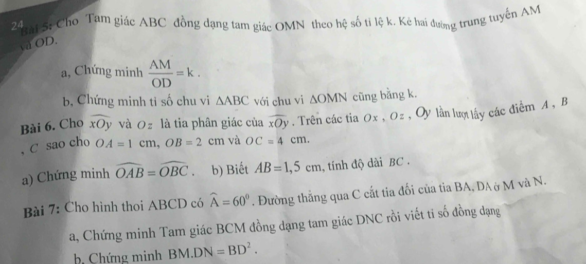 Cho Tam giác ABC đồng dạng tam giác OMN theo hệ số tỉ lệ k. Kẻ hai đường trung tuyến AM
và OD. 
a, Chứng minh  AM/OD =k. 
b, Chứng minh tỉ số chu vi △ ABC với chu vi △ OMN cũng bằng k. 
Bài 6. Cho widehat xOy và Oz là tia phân giác của widehat xOy. Trên các tia Ox , Oz , Oy lần lượ lấy các điểm A , B
, C sao cho OA=1cm, OB=2 cm và OC=4cm. 
a) Chứng minh widehat OAB=widehat OBC. b) Biết AB=1, 5cm , tính độ dài BC. 
Bài 7: Cho hình thoi ABCD có widehat A=60°. Đường thắng qua C cắt tia đối của tia BA, DA ở M và N. 
a, Chứng minh Tam giác BCM đồng dạng tam giác DNC rồi viết ti số đồng dạng 
b Chứng minh BM.DN=BD^2.