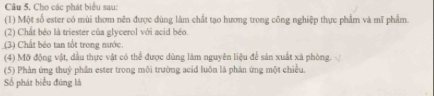 Cho các phát biểu sau: 
(1) Một số ester có mùi thơm nên được dùng làm chất tạo hương trong công nghiệp thực phẩm và mĩ phẩm. 
(2) Chất béo là triester của glycerol với acid béo. 
(3) Chất béo tan tốt trong nước. 
(4) Mỡ động vật, dầu thực vật có thể được dùng làm nguyên liệu để sản xuất xà phòng. 
(5) Phản ứng thuỷ phân ester trong môi trường acid luôn là phản ứng một chiều. 
Số phát biểu đúng là