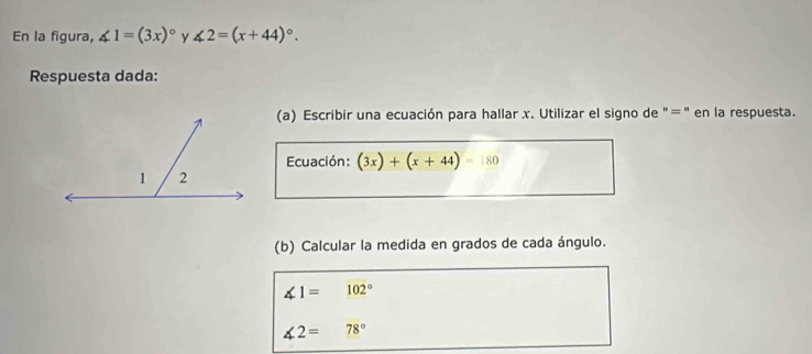 En la figura, ∠ 1=(3x)^circ  y ∠ 2=(x+44)^circ . 
Respuesta dada: 
(a) Escribir una ecuación para hallar x. Utilizar el signo de "=" en la respuesta. 
Ecuación: (3x)+(x+44)=180
(b) Calcular la medida en grados de cada ángulo.
∠ 1=102°
∠ 2= 78°