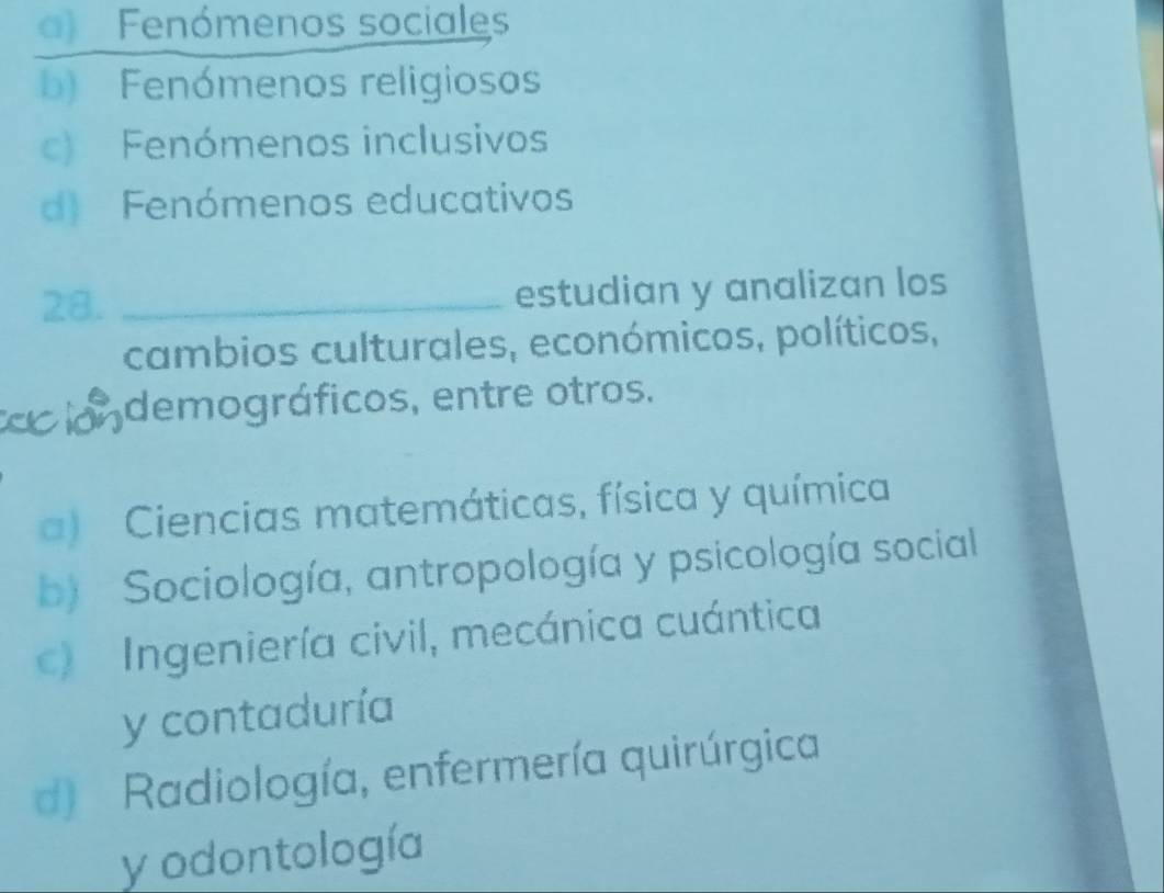 a) Fenómenos sociales
b) Fenómenos religiosos
c) Fenómenos inclusivos
d) Fenómenos educativos
28. _estudian y analizan los
cambios culturales, económicos, políticos,
londemográficos, entre otros.
a) Ciencias matemáticas, física y química
b) Sociología, antropología y psicología social
c) Ingeniería civil, mecánica cuántica
y contaduría
d) Radiología, enfermería quirúrgica
y odontología