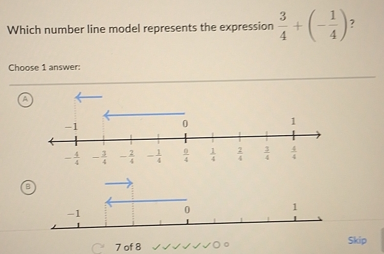 Which number line model represents the expression  3/4 +(- 1/4 ) ?
Choose 1 answer:
A
B
Skip
7 of 8