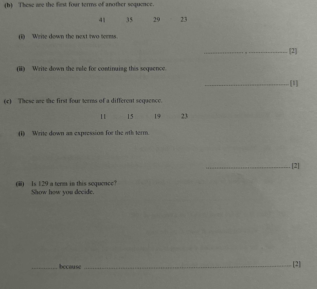 These are the first four terms of another sequence.
41 35 29 23
(i) Write down the next two terms. 
_[2] 
(ii) Write down the rule for continuing this sequence. 
_[1] 
(c) These are the first four terms of a different sequence.
11 15 19 23
(i) Write down an expression for the nth term. 
_[2] 
(ii) Is 129 a term in this sequence? 
Show how you decide. 
_because _[2]