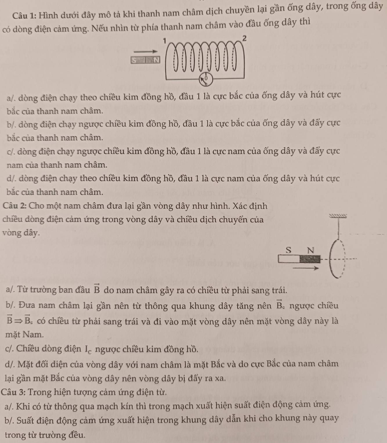 Hình dưới đây mô tả khi thanh nam châm dịch chuyền lại gần ống dây, trong ống dây
có dòng điện cảm ứng. Nếu nhìn từ phía thanh nam châm vào đầu ống dây thì
a/. dòng điện chạy theo chiều kim đồng hồ, đầu 1 là cực bắc của ống dây và hút cực
bắc của thanh nam châm.
b/. dòng điện chạy ngược chiều kim đồng hồ, đầu 1 là cực bắc của ống dây và đẩy cực
bắc của thanh nam châm.
c/. dòng điện chạy ngược chiều kim đồng hồ, đầu 1 là cực nam của ống dây và đấy cực
nam của thanh nam châm.
d/. dòng điện chạy theo chiều kim đồng hồ, đầu 1 là cực nam của ống dây và hút cực
bắc của thanh nam châm.
Câu 2: Cho một nam châm đưa lại gần vòng dây như hình. Xác định
chiều dòng điện cảm ứng trong vòng dây và chiều dịch chuyển của
vòng dây.
a/. Từ trường ban đầu vector B do nam châm gây ra có chiều từ phải sang trái.
b/. Đưa nam châm lại gần nên từ thông qua khung dây tăng nên vector B ngược chiều
vector BRightarrow vector B C  có chiều từ phải sang trái và đi vào mặt vòng dây nên mặt vòng dây này là
mặt Nam.
c/. Chiều dòng điện I_c ngược chiều kim đồng hồ.
d/. Mặt đối diện của vòng dây với nam châm là mặt Bắc và do cực Bắc của nam châm
lại gần mặt Bắc của vòng dây nên vòng dây bị đẩy ra xa.
Câu 3: Trong hiện tượng cảm ứng điện từ.
a/. Khi có từ thông qua mạch kín thì trong mạch xuất hiện suất điện động cảm ứng.
b/. Suất điện động cảm ứng xuất hiện trong khung dây dẫn khi cho khung này quay
trong từ trường đều.