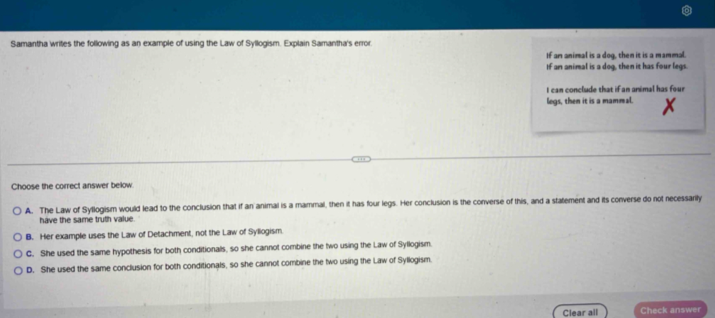 Samantha writes the following as an example of using the Law of Syllogism. Explain Samantha's error.
If an animal is a dog, then it is a mammal.
If an animal is a dog, then it has four legs.
I can conclude that if an animal has four
legs, then it is a mammal.
Choose the correct answer below.
A. The Law of Syllogism would lead to the conclusion that if an animal is a mammal, then it has four legs. Her conclusion is the converse of this, and a statement and its converse do not necessarily
have the same truth value.
B. Her example uses the Law of Detachment, not the Law of Syllogism.
C. She used the same hypothesis for both conditionals, so she cannot combine the two using the Law of Syllogism.
D. She used the same conclusion for both conditionals, so she cannot combine the two using the Law of Syllogism.
Clear all Check answer