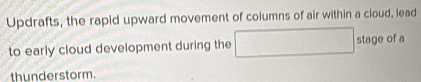 Updrafts, the rapid upward movement of columns of air within a cloud, lead 
to early cloud development during the □ stage of a 
thunderstorm.
