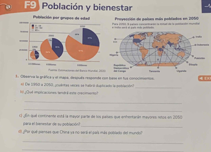 F9)Población y bienestar 
Proyección de países más poblados en 2050
Para 2050, 9 países concentrarán la mitad de la población mundial 
e India será el país más poblado. 
a 
Fuente: Estimaciones del Banco Mundial, 20
1. Observa la gráfica y el mapa, después responde con base en tus conocimientos. EX 
a) De 1950 a 2050, ¿cuántas veces se habrá duplicado la población? 
_ 
b) ¿Qué implicaciones tendrá este crecimiento? 
_ 
_ 
c) ¿En qué continente está la mayor parte de los países que enfrentarán mayores retos en 2050
para el bienestar de su población? 
_ 
d) ¿Por qué piensas que China ya no será el país más poblado del mundo? 
_ 
_