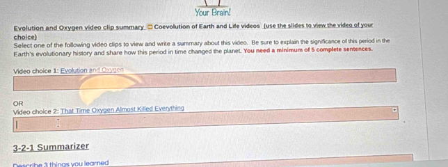 Your Brain! 
Evolution and Oxygen video clip summary □ Coevolution of Earth and Life videos (use the slides to view the video of your 
choice) 
Select one of the following video clips to view and write a summary about this video. Be sure to explain the significance of this period in the 
Earth's evolutionary history and share how this period in time changed the planet. You need a minimum of 5 complete sentences. 
Video choice 1: Evolution and Oxygen 
OR 
Video choice 2: That Time Oxygen Almost Killed Everything 
I 
3-2-1 Summarizer 
Describe 3 things you learned