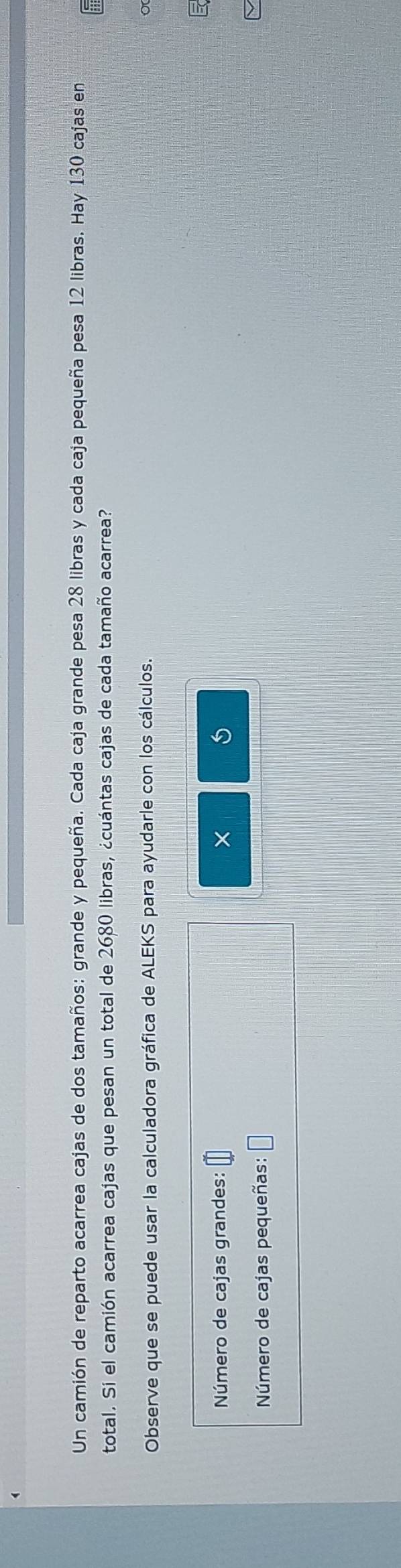 Un camión de reparto acarrea cajas de dos tamaños: grande y pequeña. Cada caja grande pesa 28 libras y cada caja pequeña pesa 12 libras. Hay 130 cajas en 
total. Si el camión acarrea cajas que pesan un total de 2680 libras, ¿cuántas cajas de cada tamaño acarrea? 
Observe que se puede usar la calculadora gráfica de ALEKS para ayudarle con los cálculos. 
Número de cajas grandes: □° × 
Número de cajas pequeñas: □