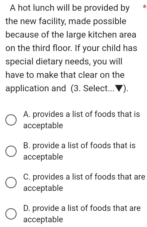 A hot lunch will be provided by *
the new facility, made possible
because of the large kitchen area
on the third floor. If your child has
special dietary needs, you will
have to make that clear on the
application and (3. Select...▼).
A. provides a list of foods that is
acceptable
B. provide a list of foods that is
acceptable
C. provides a list of foods that are
acceptable
D. provide a list of foods that are
acceptable