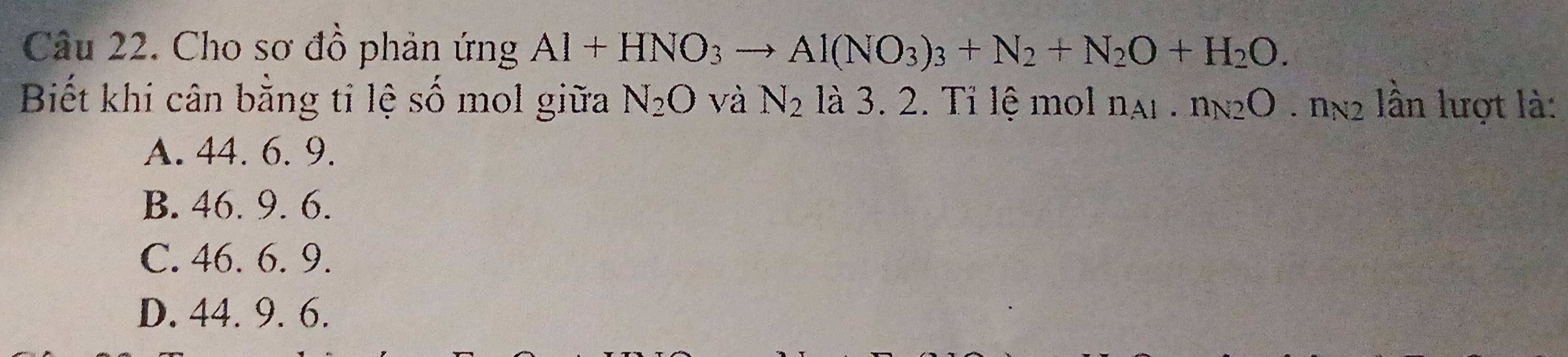 Cho sơ đồ phản ứng Al+HNO_3 to Al(NO_3)_3+N_2+N_2O+H_2O. 
Biết khi cân bằng ti lệ số mol giữa N_2O và N_2 là 3. 2. Tỉ lệ mol n_A1.n_N2O.n_N2 ần lượt là:
A. 44. 6. 9.
B. 46. 9. 6.
C. 46. 6. 9.
D. 44. 9. 6.