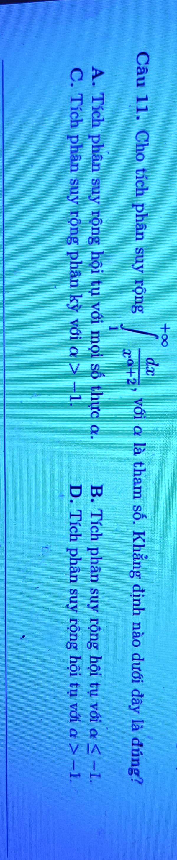 Cho tích phân suy rộng ∈tlimits _1^((+∈fty)frac dx)x^(alpha +2) , với α là tham số. Khẳng định nào dưới đây là đúng?
A. Tích phân suy rộng hội tụ với mọi số thực a. B. Tích phân suy rộng hội tụ với a≤ -1.
C. Tích phân suy rộng phân kỳ với alpha >-1. D. Tích phân suy rộng hội tụ với alpha >-1.