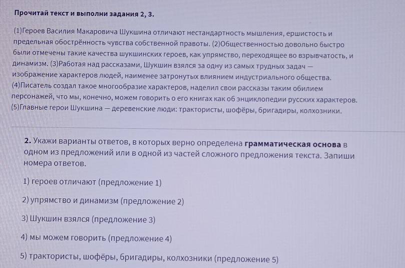 Прочиτай τекст и выπолни задания 2, 3.
(1)Героев Василия Макаровича Шукшина отличают нестандартность мышления, ершисΤость и
лредельная обостренность чувства собственной πравоты. (2)Обшественностьо довольно быстро
были отмечены такие качества шукшинских героев, как упрямство, переходяшее во взрывчатость, и
динамизм. (3)Работая над рассказами, Шукшин взялся за одну из самых трудных задач ー
изображение характеров люодей, наименее затронутьх влиянием индустриального обшества.
(4)Писатель создал такое многообразие характеров, наделил свои рассказы таким обилием
лерсонажкей, что мые конечно, можем говорить о его книгах как об знциклоπедии русских характеров.
(5Γлавные герои Шукшина - деревенские люди: Τрактористы, шοферы, бригадиры, колхозники.
2. укажки варианть ответов, в которьх верно определена грамматическая основа в
одном из предложений или в одной из частей сложного предложения текста. Запиши
Hомера отbеtоb.
1) героев отличают (лредложение 1)
2) упрямство и динамизм (πредложение 2)
3) Шукшин взялся (предложение З)
4) мы можем говорить (πредложсение 4)
5) τракτοрисτь, шοферы, бригадиры, колхοзники (πредлοжение 5)