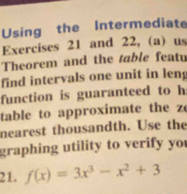 Using the Intermediate 
Exercises 21 and 22, (a) us 
Theorem and the table featu 
find intervals one unit in leng 
function is guaranteed to h 
table to approximate the z
nearest thousandth. Use the 
graphing utility to verify you 
21. f(x)=3x^3-x^2+3