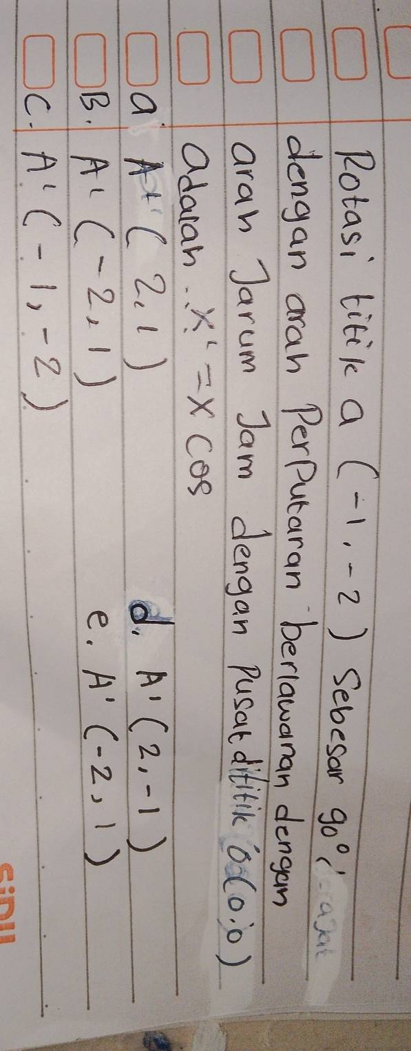 Rotasi titik a (-1,-2) Sebesar 90°C' at
dengan arah PerPutaran beriawanan dengan
aran Jarum Jam dengan Pusat difitic 0(0:0)
adarah. x'=xcos
a A+(2,1)
d. A'(2,-1)
B. A'(-2,1) A'(-2,1)
e.
C. A'(-1,-2)