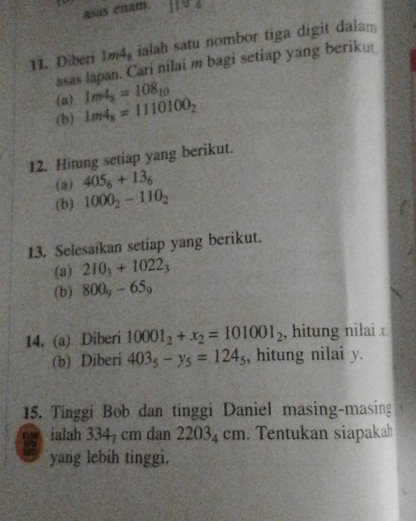 asas enam. 
11. Diberi 1m4, ialah satu nombor tiga digit dalam 
asas lapan. Cari nilai m bagi setiap yang beriku 
(a) 1m4_8=108_10
(b) 1m4_8=1110100_2
12. Hitung setiap yang berikut. 
(a) 405_6+13_6
(b) 1000_2-110_2
13. Selesaikan setiap yang berikut. 
(a) 210_3+1022_3
(b) 800_y-65_9
14. (a) Diberi 10001_2+x_2=101001_2 , hitung nilai x
(b) Diberi 403_5-y_5=124_5 , hitung nilai y. 
15. Tinggi Bob dan tinggi Daniel masing-masing 
W ialah 334_7 cm dan 22034 cm. Tentukan siapakah 
yang lebih tinggi.