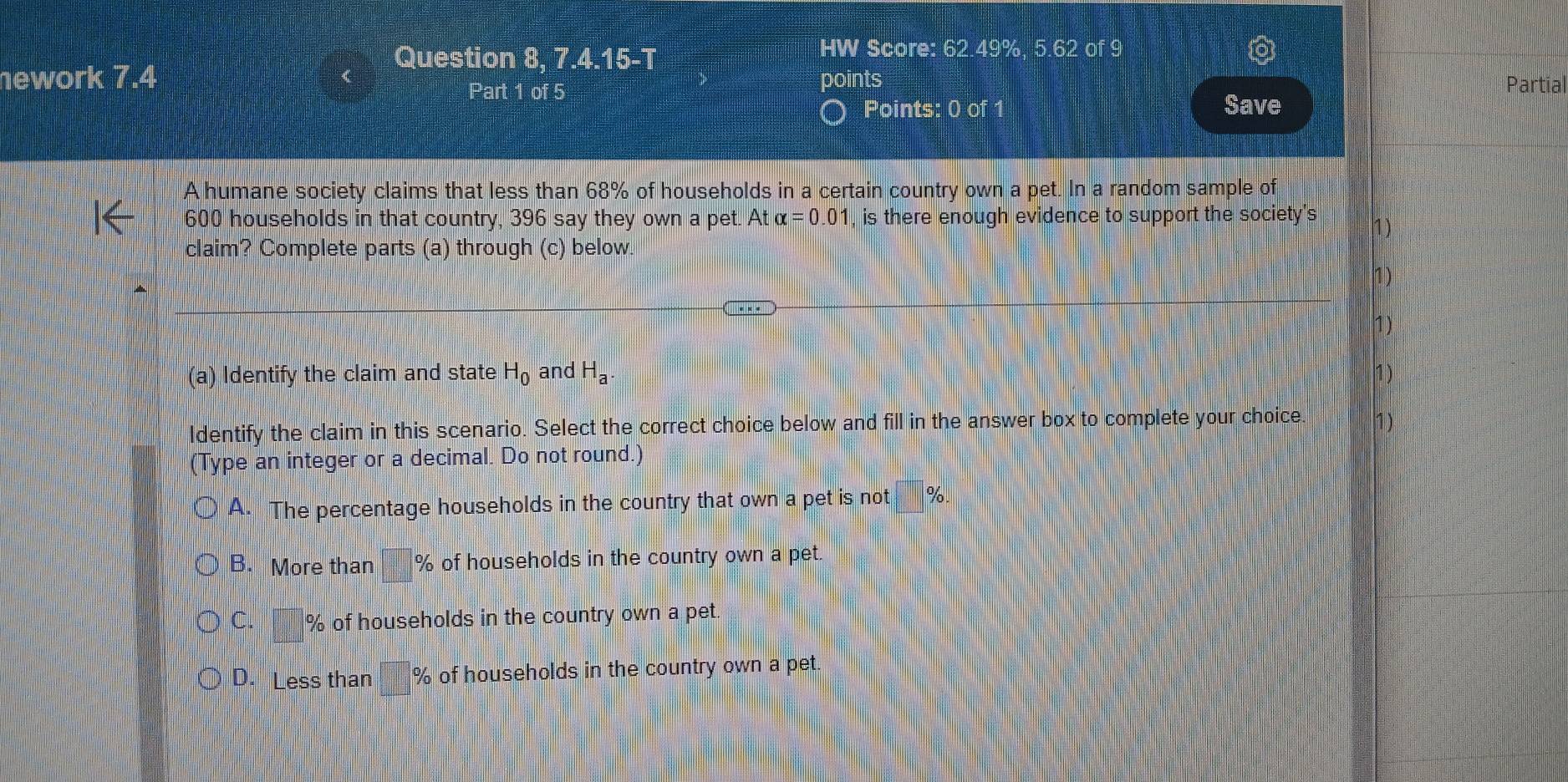 Question 8, 7 4.15- 
HW Score: 62.49%, 5.62 of 9
ework 7.4 points Partial
Part 1 of 5
Points: 0 of 1 Save
A humane society claims that less than 68% of households in a certain country own a pet. In a random sample of
600 households in that country, 396 say they own a pet. At alpha =0.01 , is there enough evidence to support the society's
1)
claim? Complete parts (a) through (c) below.
(a) Identify the claim and state H_0 and H_a. 1 )
ldentify the claim in this scenario. Select the correct choice below and fill in the answer box to complete your choice 1)
(Type an integer or a decimal. Do not round.)
A. The percentage households in the country that own a pet is not 7o
B. More than % of households in the country own a pet.
C. % of households in the country own a pet
D. Less than % of households in the country own a pet.