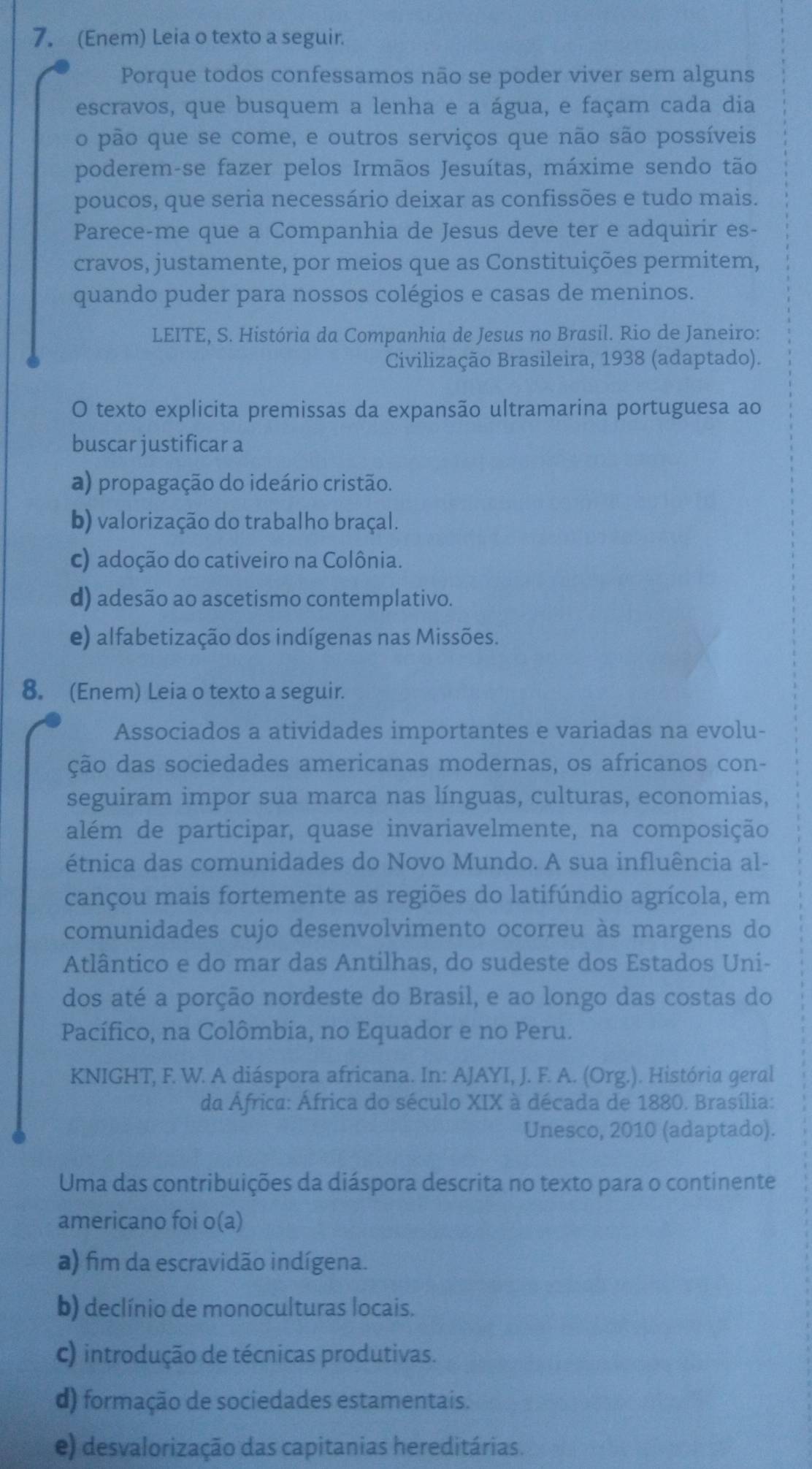 (Enem) Leia o texto a seguir.
Porque todos confessamos não se poder viver sem alguns
escravos, que busquem a lenha e a água, e façam cada dia
o pão que se come, e outros serviços que não são possíveis
poderem-se fazer pelos Irmãos Jesuítas, máxime sendo tão
poucos, que seria necessário deixar as confissões e tudo mais.
Parece-me que a Companhia de Jesus deve ter e adquirir es-
cravos, justamente, por meios que as Constituições permitem,
quando puder para nossos colégios e casas de meninos.
LEITE, S. História da Companhia de Jesus no Brasil. Rio de Janeiro:
Civilização Brasileira, 1938 (adaptado).
O texto explicita premissas da expansão ultramarina portuguesa ao
buscar justificar a
a) propagação do ideário cristão.
b) valorização do trabalho braçal.
c) adoção do cativeiro na Colônia.
d) adesão ao ascetismo contemplativo.
e) alfabetização dos indígenas nas Missões.
8. (Enem) Leia o texto a seguir.
Associados a atividades importantes e variadas na evolu-
ção das sociedades americanas modernas, os africanos con-
seguiram impor sua marca nas línguas, culturas, economias,
além de participar, quase invariavelmente, na composição
étnica das comunidades do Novo Mundo. A sua influência al-
cançou mais fortemente as regiões do latifúndio agrícola, em
comunidades cujo desenvolvimento ocorreu às margens do
Atlântico e do mar das Antilhas, do sudeste dos Estados Uni-
dos até a porção nordeste do Brasil, e ao longo das costas do
Pacífico, na Colômbia, no Equador e no Peru.
KNIGHT, F. W. A diáspora africana. In: AJAYI, J. F. A. (Org.). História geral
da África: África do século XIX à década de 1880. Brasília:
Unesco, 2010 (adaptado).
Uma das contribuições da diáspora descrita no texto para o continente
americano foi o(a)
a) fim da escravidão indígena.
b) declínio de monoculturas locais.
c) introdução de técnicas produtivas.
d) formação de sociedades estamentais.
e) desvalorização das capitanias hereditárias.