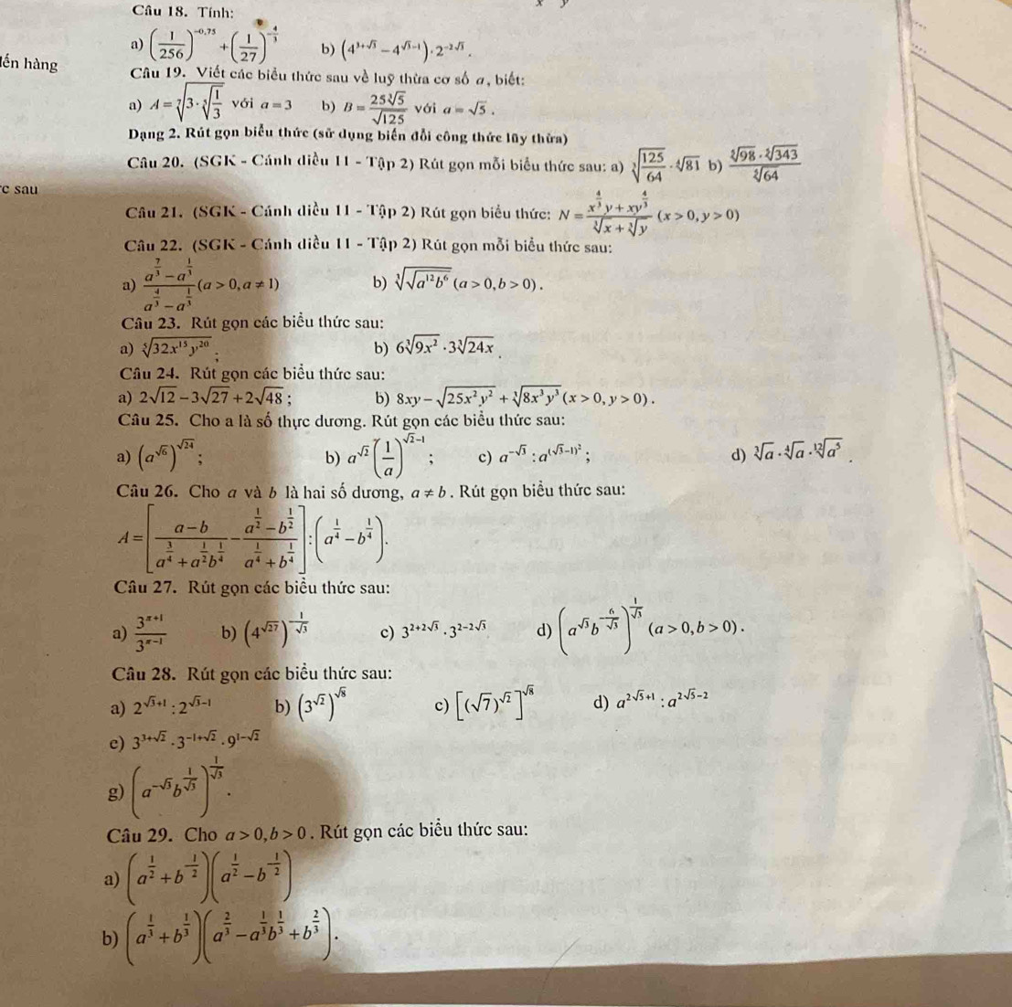 Tính:
a) ( 1/256 )^-0,75+( 1/27 )^- 4/3  b) (4^(3+sqrt(3))-4^(sqrt(3)-1))· 2^(-2sqrt(3)).
lến hàng Câu 19. Viết các biểu thức sau về luỹ thừa cơ số ơ, biết:
a) A=sqrt[7](3· sqrt [5]frac 1)3 với a=3 b) B= 25sqrt[3](5)/sqrt(125)  với a=sqrt(5).
Dạng 2. Rút gọn biểu thức (sử dụng biển đổi công thức lũy thửa)
Câu 20. (SGK - Cánh điều 11-T(ln 2) Rút gọn mỗi biểu thức sau: a) sqrt[3](frac 125)64· sqrt[4](81) b)  sqrt[3](98)· sqrt[2](343)/sqrt[3](64) 
c sau
Câu 21. (SGK - Cánh diều 11-10p2) Rút gọn biểu thức: N=frac x^(frac 4)3y+xy^(frac 4)3sqrt[3](x)+sqrt[3](y)(x>0,y>0)
Câu 22. (SGK - Cánh diều 11-T(ip2) Rút gọn mỗi biểu thức sau:
a) frac a^(frac 7)3-a^(frac 1)3a^(frac 4)3-a^(frac 1)3(a>0,a!= 1) b) sqrt[3](sqrt a^(12)b^6)(a>0,b>0).
Câu 23. Rút gọn các biểu thức sau:
a) sqrt[5](32x^(15)y^(20)) b) 6sqrt[3](9x^2)· 3sqrt[3](24x)
Câu 24. Rút gọn các biểu thức sau:
a) 2sqrt(12)-3sqrt(27)+2sqrt(48); b) 8xy-sqrt(25x^2y^2)+sqrt[3](8x^3y^3)(x>0,y>0).
Câu 25. Cho a là số thực dương. Rút gọn các biểu thức sau:
a) (a^(sqrt(6)))^sqrt(24); a^(sqrt(2))( 1/a )^sqrt(2)-1. c) a^(-sqrt(3)):a^((sqrt(3)-1)^2); d) sqrt[3](a)· sqrt[4](a)· sqrt[12](a^5).
b)
Câu 26. Cho a và b là hai số dương, a!= b. Rút gọn biểu thức sau:
A=[frac a-ba^(frac 3)4+a^(frac 1)2b^(frac 1)4-frac a^(frac 1)2-b^(frac 1)2a^(frac 1)4+b^(frac 1)4]:(a^(frac 1)4-b^(frac 1)4).
Câu 27. Rút gọn các biểu thức sau:
a)  (3^(x+1))/3^(x-1)  b) (4^(sqrt(27)))^- 1/sqrt(3)  c) 3^(2+2sqrt(3))· 3^(2-2sqrt(3)) d) (a^(sqrt(5))b^(-frac 6)sqrt(5))^ 1/sqrt(5) (a>0,b>0).
Câu 28. Rút gọn các biểu thức sau:
a) 2^(sqrt(3)+1):2^(sqrt(3)-1) b) (3^(sqrt(2)))^sqrt(8) c) [(sqrt(7))^sqrt(2)]^sqrt(8) d) a^(2sqrt(5)+1):a^(2sqrt(5)-2)
e) 3^(3+sqrt(2))· 3^(-1+sqrt(2))· 9^(1-sqrt(2))
g) (a^(-5)b^(frac 1)sqrt(3))^ 1/sqrt(3) .
Câu 29. Cho a>0,b>0 Rút gọn các biểu thức sau:
a) (a^(frac 1)2+b^(-frac 1)2)(a^(frac 1)2-b^(-frac 1)2)
b) (a^(frac 1)3+b^(frac 1)3)(a^(frac 2)3-a^(frac 1)3b^(frac 1)3+b^(frac 2)3).