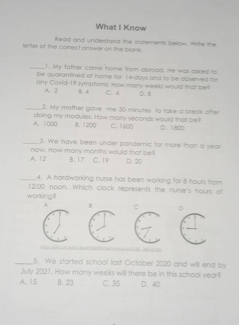 What I Know
Read and understand the statements below. Write the
letter of the correct answer on the blank.
_1. My father came home from abroad. He was asked to
be quarantined at home for 14-days and to be abserved for
any Covid- 19 symptoms. How many weeks would that be?
A. 2 B. 4 C. 6 D. 8
_2. My mother gave me 30 minutes to take a break after
doing my modules. How many seconds would that be?
A. 1000 B. 1200 C. 1600 D. 1800
_3. We have been under pandemic for more than a year
now. How many months would that be?
A. 12 B. 17 C. 19 D. 20
_4. A hardworking nurse has been working for 8 hours from
12:00 noon. Which clock represents the nurse's hours of
working?
A
B
C
D
https://eic.usf.edu/clpart/34000/34014/nclack-07-0034014.ntm
_5. We started school last October 2020 and will end by
July 2021. How many weeks will there be in this school year?
A. 15 B. 23 C. 35 D. 40