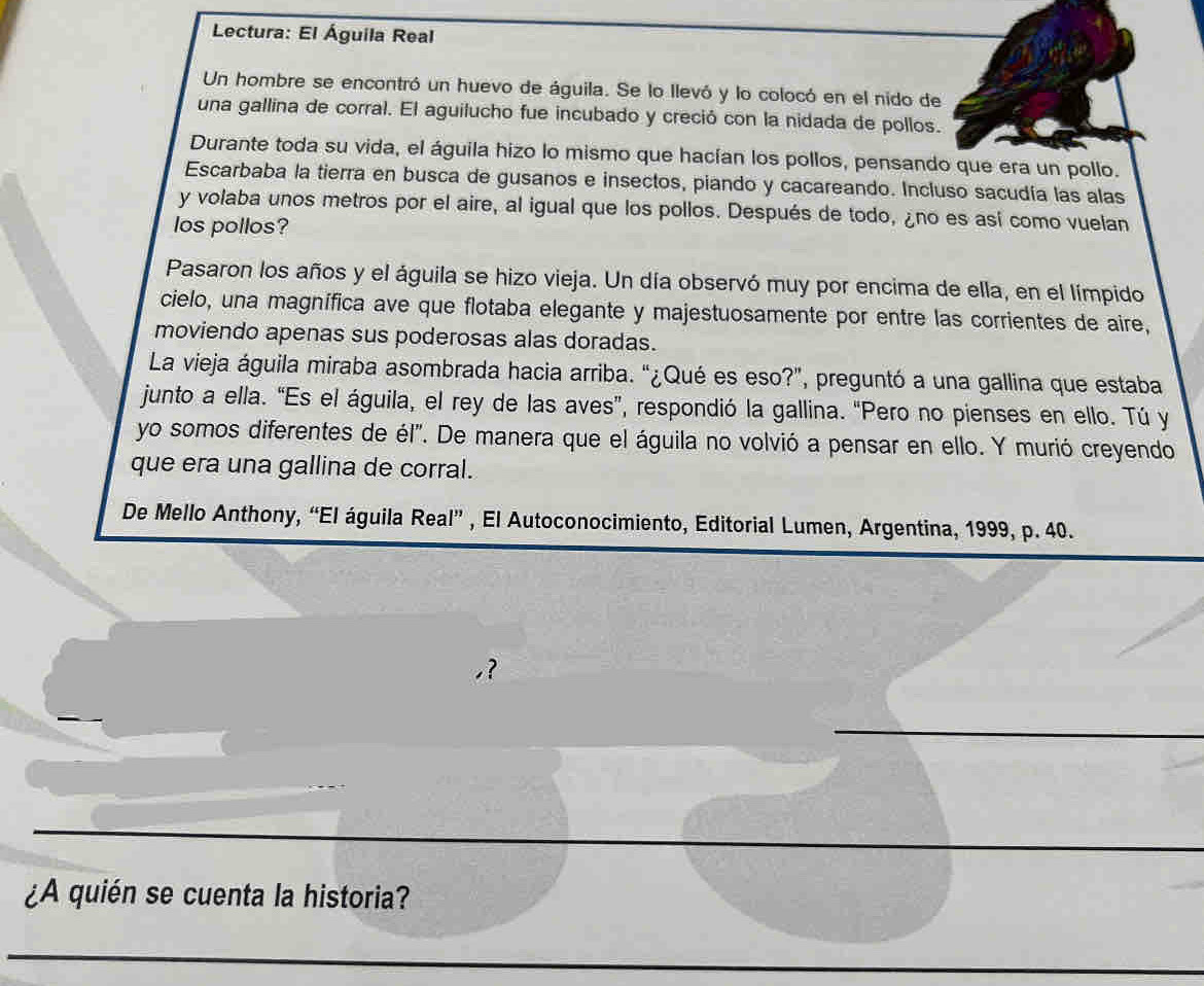 Lectura: El Águila Real 
Un hombre se encontró un huevo de águila. Se lo llevó y lo colocó en el nido de 
una gallina de corral. El aguilucho fue incubado y creció con la nidada de pollos. 
Durante toda su vida, el águila hizo lo mismo que hacían los pollos, pensando que era un pollo. 
Escarbaba la tierra en busca de gusanos e insectos, piando y cacareando. Incluso sacudía las alas 
y volaba unos metros por el aire, al igual que los pollos. Después de todo, ¿no es así como vuelan 
los pollos? 
Pasaron los años y el águila se hizo vieja. Un día observó muy por encima de ella, en el límpido 
cielo, una magnífica ave que flotaba elegante y majestuosamente por entre las corrientes de aire, 
moviendo apenas sus poderosas alas doradas. 
La vieja águila miraba asombrada hacia arriba. “¿Qué es eso?”, preguntó a una gallina que estaba 
junto a ella. “Es el águila, el rey de las aves”, respondió la gallina. “Pero no pienses en ello. Tú y 
yo somos diferentes de él". De manera que el águila no volvió a pensar en ello. Y murió creyendo 
que era una gallina de corral. 
De Mello Anthony, “El águila Real” , El Autoconocimiento, Editorial Lumen, Argentina, 1999, p. 40. 
¿A quién se cuenta la historia?