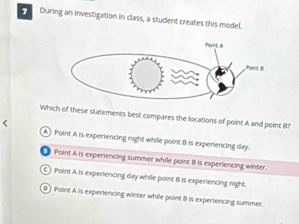 During an investigation in class, a student creates this model.
Which of these statements best compares the locations of point A and point B?
A Point A is experiencing night while point B is experiencing day.
Point A is experiencing summer while point B is experiencing winter.
Point A is experiencing day while point B is experiencing night.
D Point A is experiencing winter while point B is experiencing summer.