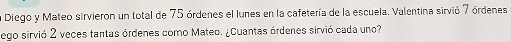 Diego y Mateo sirvieron un total de 75 órdenes el lunes en la cafetería de la escuela. Valentina sirvió 7 órdenes 
ego sirvió 2 veces tantas órdenes como Mateo. ¿Cuantas órdenes sirvió cada uno?