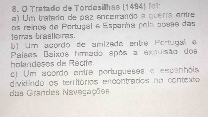 Tratado de Tordesilhas (1494) foi:
a) Um tratado de paz encerrando a guerra entre
os reinos de Portugal e Espanha pela posse das
terras brasileiras.
b) Um acordo de amizade entre Portugal e
Países Baixos firmado após a expulsão dos
holandeses de Recife.
c) Um acordo entre portugueses e espanhóis
dividindo os territórios encontrados no contexto
das Grandes Navegações.