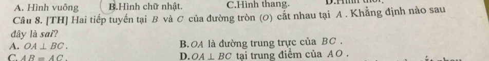 A. Hình vuông B.Hình chữ nhật. C.Hình thang.
Câu 8. [TH] Hai tiếp tuyến tại B và C của đường tròn (0) cắt nhau tại A. Khẳng định nào sau
đdây là sai?
A. OA⊥ BC. B. OA là đường trung trực của BC.
D.
C. AB=AC. OA⊥ BC tại trung điểm của AO.