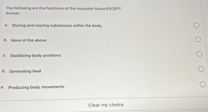 The following are the functions of the muscular tissue EXCEPT:
Answer
a. Storing and moving substances within the body.
b. None of the above
c. Stabilizing body positions
d. Generating heat
e. Producing body movements
Clear my choice