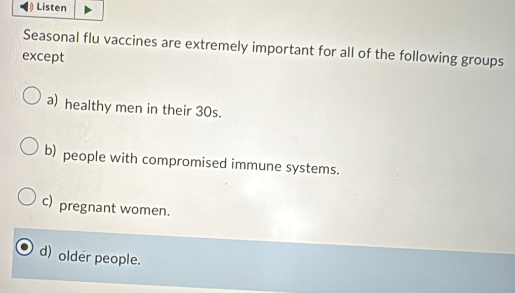 Listen
Seasonal flu vaccines are extremely important for all of the following groups
except
a) healthy men in their 30s.
b) people with compromised immune systems.
c) pregnant women.
d) older people.