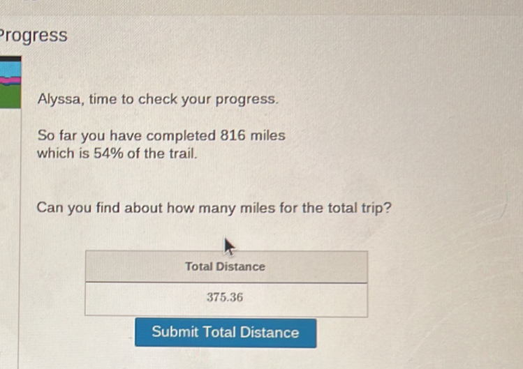 Progress 
Alyssa, time to check your progress. 
So far you have completed 816 miles
which is 54% of the trail. 
Can you find about how many miles for the total trip? 
Total Distance
375.36
Submit Total Distance