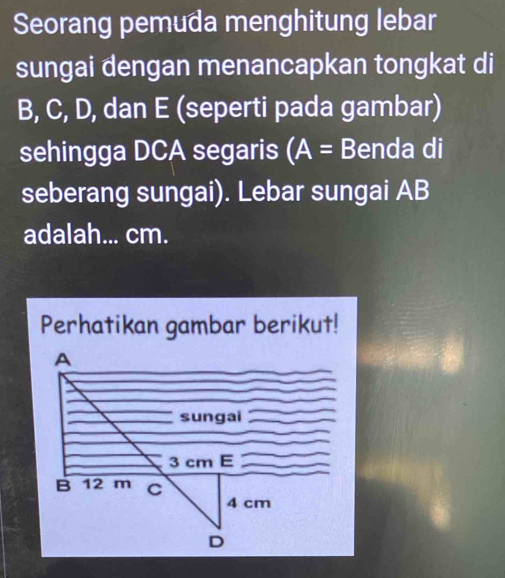 Seorang pemuda menghitung lebar 
sungai dengan menancapkan tongkat di
B, C, D, dan E (seperti pada gambar) 
sehingga DCA segaris (A= Benda di 
seberang sungai). Lebar sungai AB
adalah... cm. 
Perhatikan gambar berikut!