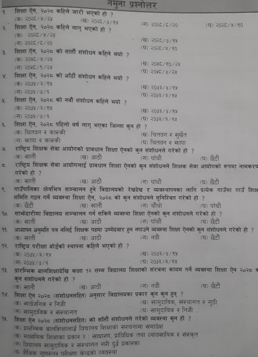 नमुना प्रश्नोत्तर
१. शिक्षा ऐन, २०२८ कहिले जारी भएको हो ?
(क) २०२८/५/२४ (ख) २०२८/७/१५ (ग) २०२८/६/२०
२ शिक्षा ऐन, २०२८ कहिले लागू भएको हो ? (घ) २०२६/५/१०
(क) २०२६/५/२४ (ख) २०२८/७/१५
(ग) २०२६/८/२० (घ)२०२८/५/१०
३. शिक्षा ऐन, २०२६ को सातौं संशोधन कहिले भयो?
(क) २०५८/५/२५ (ख)२०५८/१०/२५
(ग) २०५८/९/२५ () २०५८/७/२५
४. शिक्षा ऐन, २०२६ को आँठौं संशोधन कहिले भयो ?
(क) २०७४/३/१५ (ख) २०७३/४/१५
(ग) २०७४/७/६ (घ) २०७३/३/१५
५. शिक्षा ऐन, २०२८ को नवौं संशोधन कहिले भयो ?
(क) २०७४/३/१५ (ख) २०७३/४/१५
(ग) २०७४/७/६ (घ) २०७३/३/१५
६. शिक्षा ऐन, २०२८ पहिलो वर्ष लागू भएका जिल्ला कुन हो ?
(क) चितवन र कास्की (ख) चितवन र सु्खेत
ग) भापा र कारूकी (घ) चितवन र भापा
७. राष्ट्रिय शिक्षक सेवा आयोगको प्रावधान शिक्षा ऐनको कुन संशोधनले गरेको हो ?
क) सातौं (ख) आठौ (ग) पॉचौं (घ) छैटों
८. राष्ट्रिय शिक्षक सेवा आयोगलाई प्रावधान शिक्षा ऐनको कुन संशोधनले शिक्षक सेवा आयोगको रूपमा नामकरप
गरेको हो ?
(क) सातौं (ख) आठों (ग) पॉचों (घ) छटो
९ गाउँपालिका क्षेत्रभित्र सञञ्बालन हने विद्यालयको रेखदेख र व्यवस्थापनका लांगि प्रत्येक गाउमा गाउँ शिक्ष
समिति गठन गर्ने ब्यबस्था शिक्षा ऐन, २०२८ को क्न संशोधनले सुनिशिचत गरेको हो ?
(क) छटौ (ख) सातौं (ग) चौधो (घ) पाँचौं
१०. साभेदारीमा विद्यालय सञ्चालन गर्न सकिने व्यवस्था शिक्षा ऐनको कन संशोधनले गरेको हो ?
(क) सातौं (ख) आठौं (ग) पॉचं (घ) छैटों
११. अध्यापन अनमति पत्र नलिई शिक्षक पदमा उम्मेदवार हन नपाउने व्यवस्था शिक्षा ऐनको कन संशोधनले गरेको हो ?
(क) सातौं (ख) आठौ (ग) नवौं (घ) छवटों
१२. राष्ट्रिय परीक्षा बोर्डको स्थापना कहिले भएको हो?
(क) २०७४/३/१५ (ख) २०७३/४/१५
(ग) २०७४/७/६ (घ) २०७३/३/१५
१३. प्रारम्भिक बालशिक्षादेखि कक्षा १२ सम्म विद्यालय शिक्षाको संरचना कायम गर्ने व्यवस्था शिक्षा ऐन २०२८ व
कन संशोधनले गरेको हो ?
(क) साती (ख) आठौं (ग) नवौ (घ) छटों
१४. शिक्षा ऐन २०२६ (संशोधनसहित) अनुसार विद्यालयका प्रकार कुन कुन हुनू ?
(क) सार्वजनिक र निजी (ख) सामुदायिक, संस्थागत र गुठी
(ग) साम्दायिक र संस्थागत (घ) सामुदायिक र निजी 
१५. शिक्षा ऐन २०२६ (संशोधनसहित) को साँतौं संशोधनले गरेको व्यवस्था कुन हो ?
क) प्रारम्भिक ब्रालशिक्षालाई विद्यालय शिक्षाको संरचनामा समावेश
(ख) माध्यमिक शिक्षाका प्रकार ३ ः साघारण, प्राविधिक तधा व्यावसायिक र संस्क्त
(ग) विद्यालय सामुदायिक र संस्थागत गरी दुई प्रकारका
घ) शैक्षिक गृणस्तर परीक्षण केन्द्रको ट्यवस्था