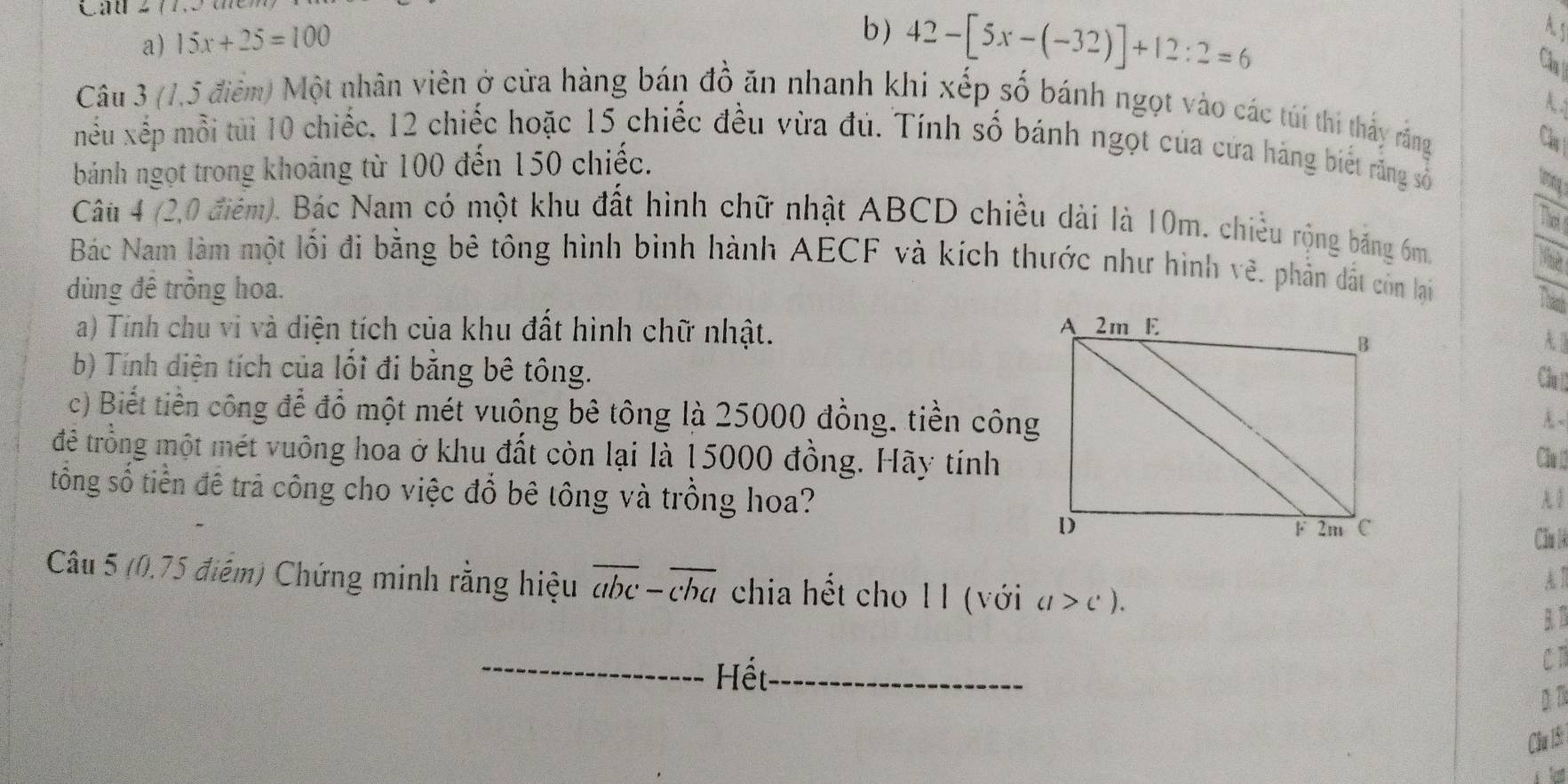 Cầu 277.
a) 15x+25=100
b) 42-[5x-(-32)]+12:2=6
As
Cha
A
Câu 3 (1,5 điểm) Một nhân viên ở cửa hàng bán đồ ăn nhanh khi xếp số bánh ngọt vào các túi thi thấy rắng
Câ
nếu xếp mỗi tủi 10 chiếc, 12 chiếc hoặc 15 chiếc đều vừa đủ. Tính số bánh ngọt của cứa háng biết răng số
bánh ngọt trong khoảng từ 100 đến 150 chiếc.
tering a
Tht 
Câu 4 (2,0 điểm). Bác Nam có một khu đất hình chữ nhật ABCD chiều dài là 10m. chiều rộng băng 6m.
Bác Nam làm một lối đi bằng bê tông hình bình hành AECF và kích thước như hình vẽ. phần đất còn lại
dùng đề trồng hoa.
Theat
a) Tính chu vi và diện tích của khu đất hình chữ nhật.
A.
Cầu 
b) Tính diện tích của lối đi bằng bê tông.
c) Biết tiền công để đồ một mét vuông bê tông là 25000 đồng, tiền công
A ~
để trồng một mét vuông hoa ở khu đất còn lại là 15000 đồng. Hãy tínhChu 12
tông số tiền đề trả công cho việc đổ bê tông và trồng hoa?
A 1
Căn l4
A T
Câu 5 (0.75 điểm) Chứng minh rằng hiệu overline abc-overline cha chia hết cho 1 1 (với a>c). 
B. 1
_Hết_
C1
A