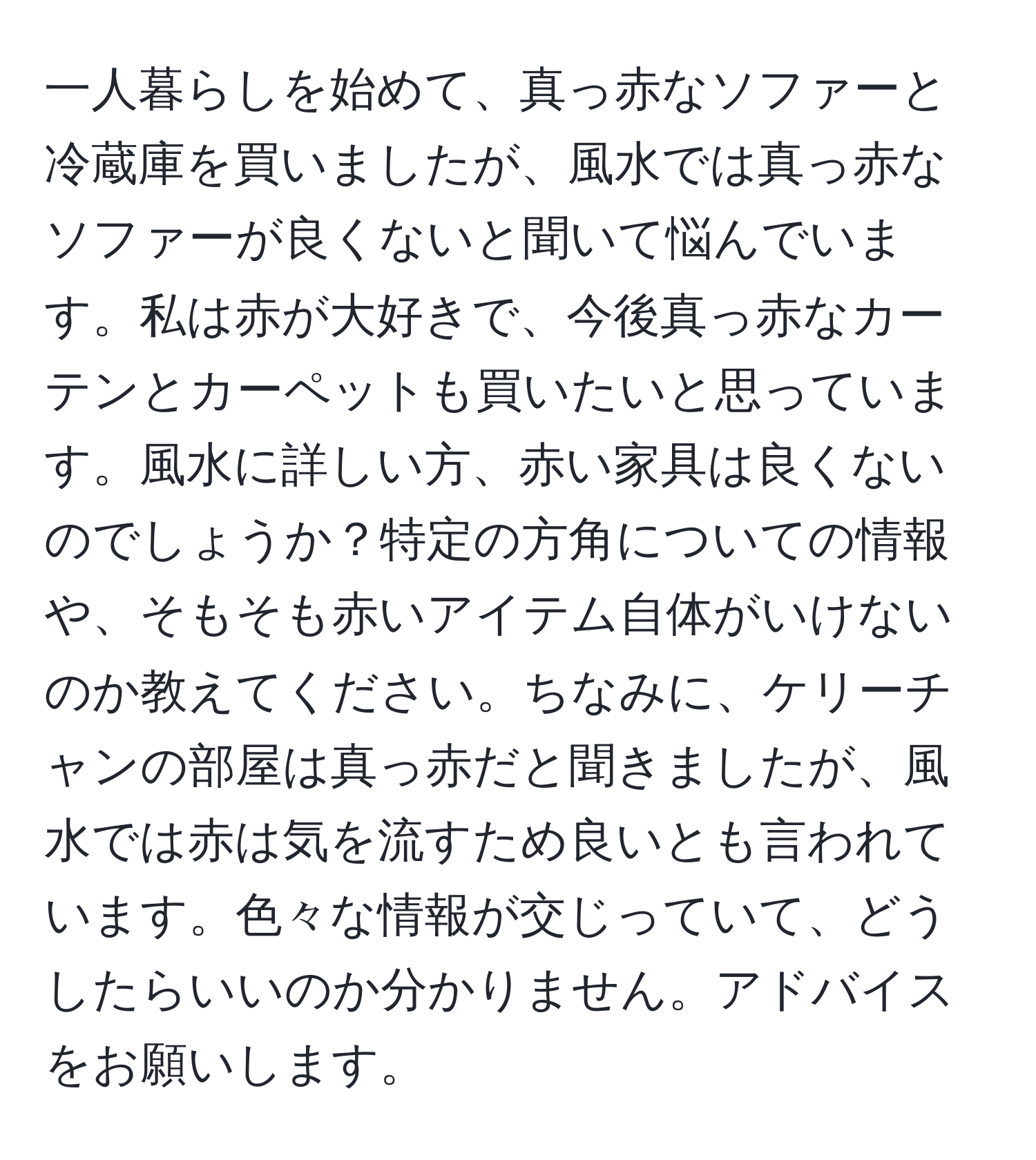 一人暮らしを始めて、真っ赤なソファーと冷蔵庫を買いましたが、風水では真っ赤なソファーが良くないと聞いて悩んでいます。私は赤が大好きで、今後真っ赤なカーテンとカーペットも買いたいと思っています。風水に詳しい方、赤い家具は良くないのでしょうか？特定の方角についての情報や、そもそも赤いアイテム自体がいけないのか教えてください。ちなみに、ケリーチャンの部屋は真っ赤だと聞きましたが、風水では赤は気を流すため良いとも言われています。色々な情報が交じっていて、どうしたらいいのか分かりません。アドバイスをお願いします。