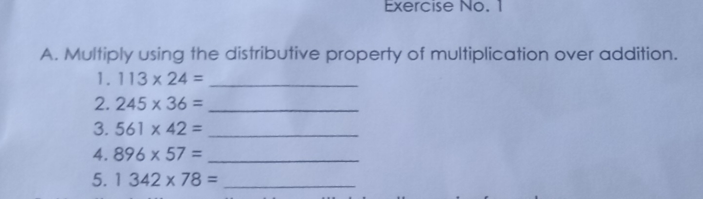 Exercise No. 1 
A. Multiply using the distributive property of multiplication over addition. 
1. 113* 24= _ 
2. 245* 36= _ 
3. 561* 42= _ 
4. 896* 57= _ 
5. 1342* 78= _