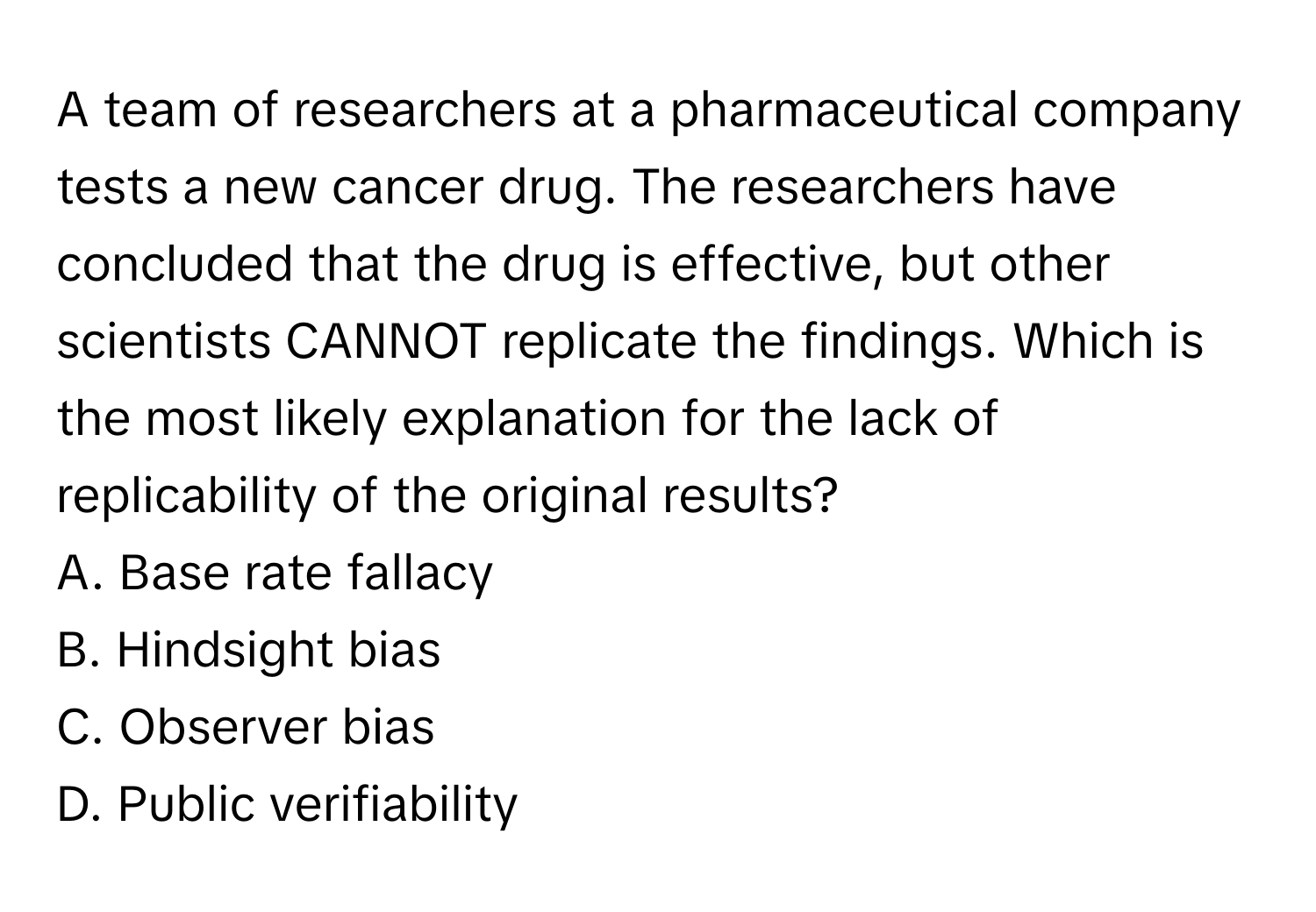 A team of researchers at a pharmaceutical company tests a new cancer drug. The researchers have concluded that the drug is effective, but other scientists CANNOT replicate the findings. Which is the most likely explanation for the lack of replicability of the original results?

A. Base rate fallacy
B. Hindsight bias
C. Observer bias
D. Public verifiability