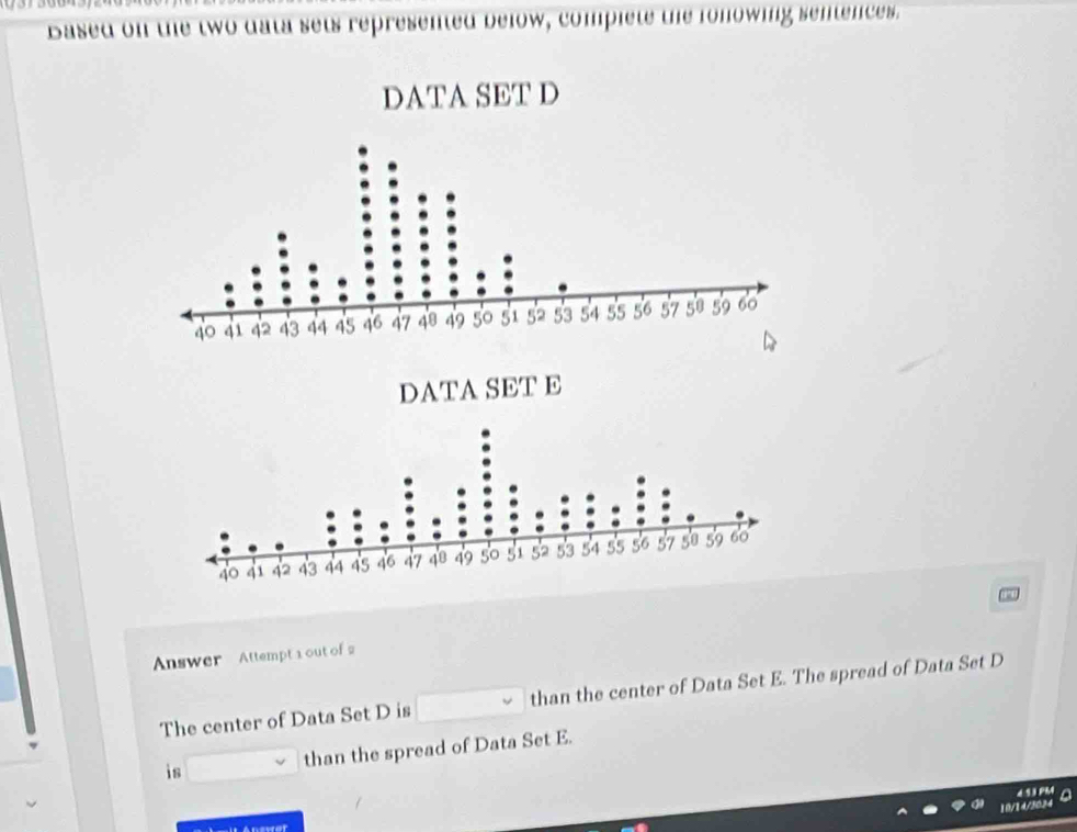 Based on the two data sets represented below, complete the fonowing sentences. 
Answer Attempt 1 out of 2 
The center of Data Set D is than the center of Data Set E. The spread of Data Set D
is than the spread of Data Set E.

10/14/3034
Anewer