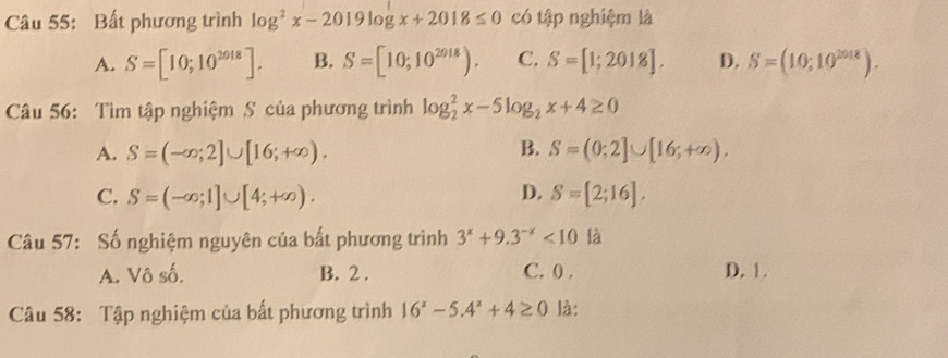 Bất phương trình log^2x-2019log x+2018≤ 0 có tập nghiệm là
A. S=[10;10^(2018)]. B. S=[10;10^(2018)). C. S=[1;2018]. D. S=(10;10^(2018)). 
Câu 56: Tìm tập nghiệm S của phương trình log _2^(2x-5log _2)x+4≥ 0
A. S=(-∈fty ;2]∪ [16;+∈fty ). B. S=(0;2]∪ [16;+∈fty ).
C. S=(-∈fty ;1]∪ [4;+∈fty ). D. S=[2;16]. 
Câu 57: Số nghiệm nguyên của bất phương trình 3^x+9.3^(-x)<10</tex> là
A. Vô số. B. 2. C. 0. D. 1.
Câu 58: Tập nghiệm của bất phương trình 16^x-5.4^x+4≥ 0 là: