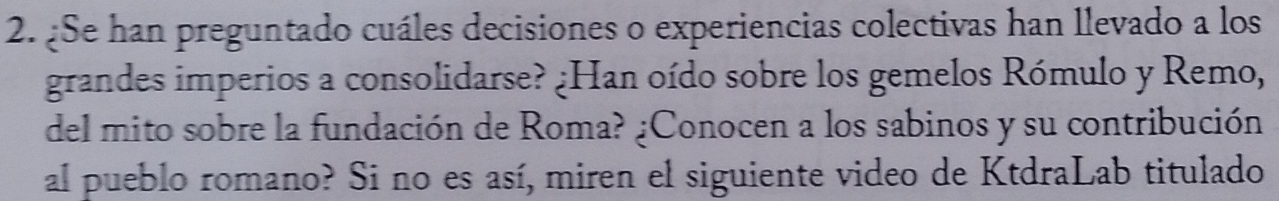 ¿Se han preguntado cuáles decisiones o experiencias colectivas han llevado a los 
grandes imperios a consolidarse? ¿Han oído sobre los gemelos Rómulo y Remo, 
del mito sobre la fundación de Roma? ¿Conocen a los sabinos y su contribución 
al pueblo romano? Si no es así, miren el siguiente video de KtdraLab titulado